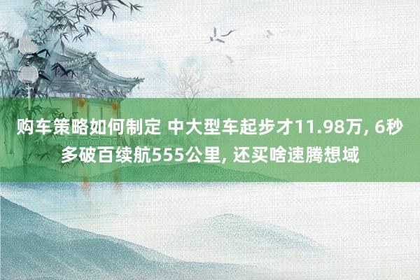 购车策略如何制定 中大型车起步才11.98万, 6秒多破百续航555公里, 还买啥速腾想域