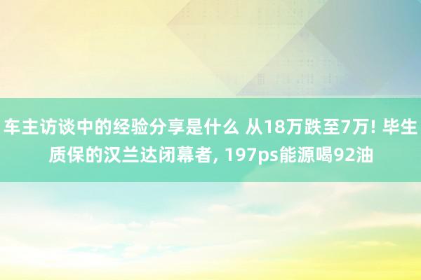 车主访谈中的经验分享是什么 从18万跌至7万! 毕生质保的汉兰达闭幕者, 197ps能源喝92油