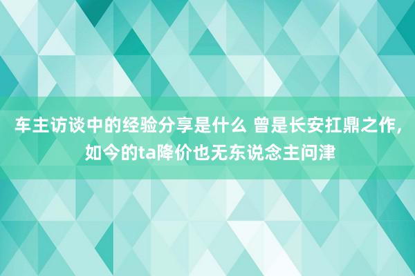 车主访谈中的经验分享是什么 曾是长安扛鼎之作, 如今的ta降价也无东说念主问津