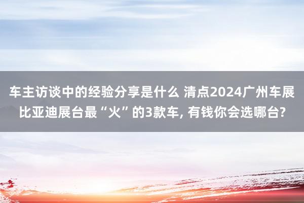 车主访谈中的经验分享是什么 清点2024广州车展比亚迪展台最“火”的3款车, 有钱你会选哪台?