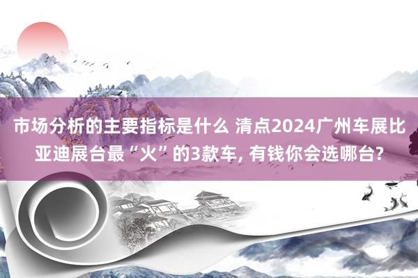 市场分析的主要指标是什么 清点2024广州车展比亚迪展台最“火”的3款车, 有钱你会选哪台?