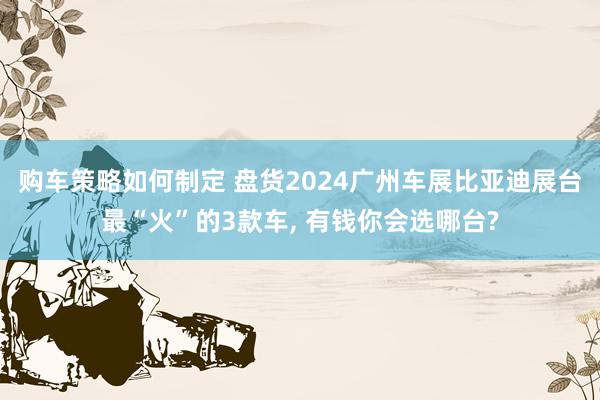 购车策略如何制定 盘货2024广州车展比亚迪展台最“火”的3款车, 有钱你会选哪台?