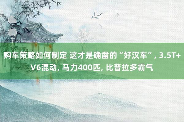 购车策略如何制定 这才是确凿的“好汉车”, 3.5T+V6混动, 马力400匹, 比普拉多霸气