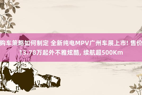 购车策略如何制定 全新纯电MPV广州车展上市! 售价13.78万起外不雅炫酷, 续航超500Km