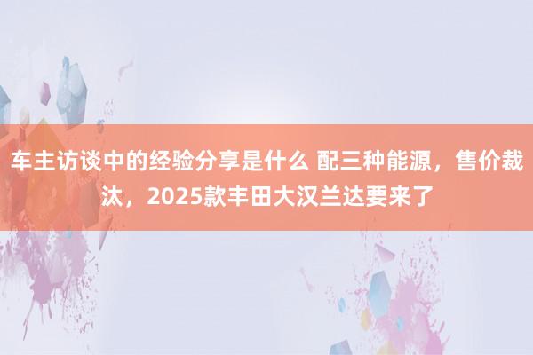 车主访谈中的经验分享是什么 配三种能源，售价裁汰，2025款丰田大汉兰达要来了