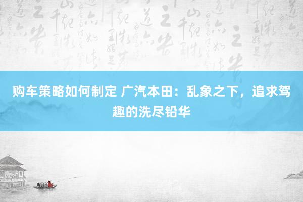 购车策略如何制定 广汽本田：乱象之下，追求驾趣的洗尽铅华