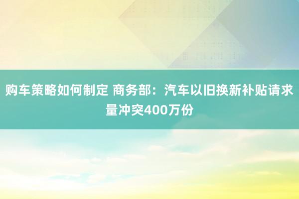 购车策略如何制定 商务部：汽车以旧换新补贴请求量冲突400万份