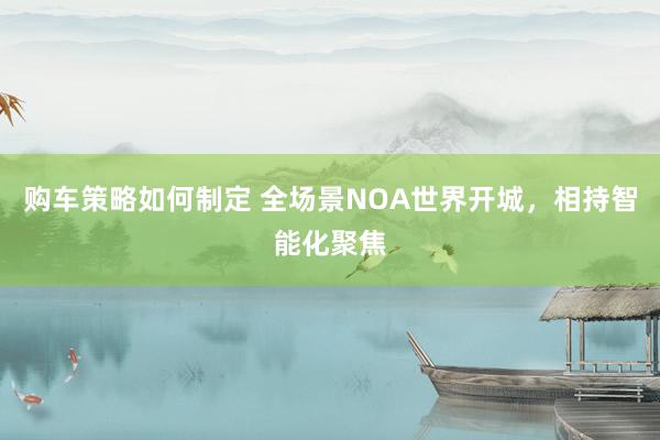 购车策略如何制定 全场景NOA世界开城，相持智能化聚焦