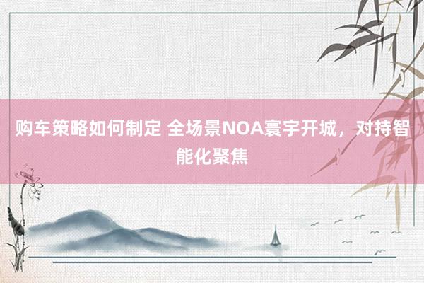 购车策略如何制定 全场景NOA寰宇开城，对持智能化聚焦