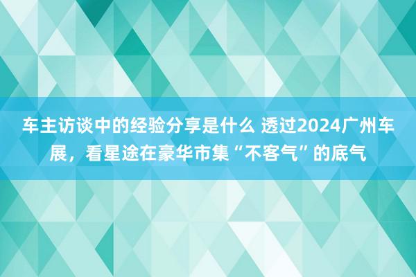 车主访谈中的经验分享是什么 透过2024广州车展，看星途在豪华市集“不客气”的底气