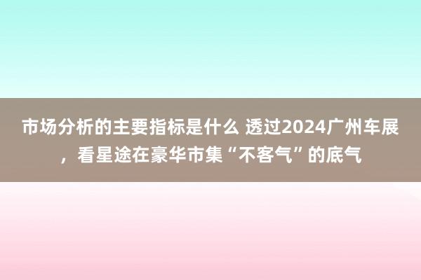 市场分析的主要指标是什么 透过2024广州车展，看星途在豪华市集“不客气”的底气