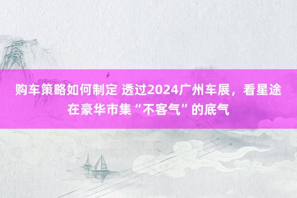 购车策略如何制定 透过2024广州车展，看星途在豪华市集“不客气”的底气