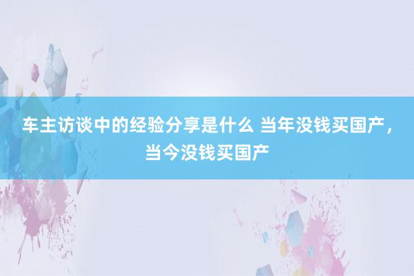 车主访谈中的经验分享是什么 当年没钱买国产，当今没钱买国产