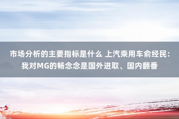 市场分析的主要指标是什么 上汽乘用车俞经民：我对MG的畅念念是国外进取、国内翻番