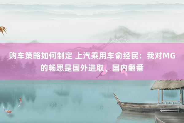 购车策略如何制定 上汽乘用车俞经民：我对MG的畅思是国外进取、国内翻番