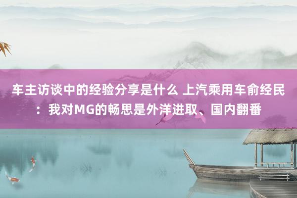 车主访谈中的经验分享是什么 上汽乘用车俞经民：我对MG的畅思是外洋进取、国内翻番