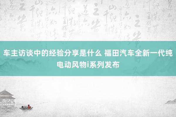 车主访谈中的经验分享是什么 福田汽车全新一代纯电动风物i系列发布