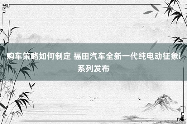 购车策略如何制定 福田汽车全新一代纯电动征象i系列发布