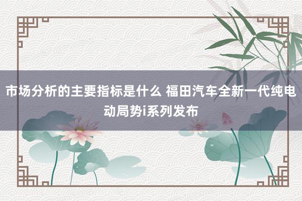 市场分析的主要指标是什么 福田汽车全新一代纯电动局势i系列发布