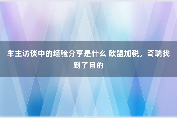 车主访谈中的经验分享是什么 欧盟加税，奇瑞找到了目的