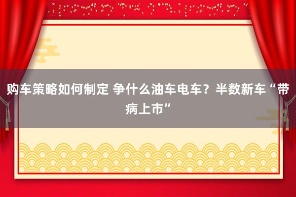 购车策略如何制定 争什么油车电车？半数新车“带病上市”