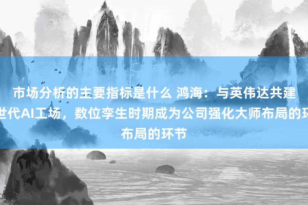 市场分析的主要指标是什么 鸿海：与英伟达共建来世代AI工场，数位孪生时期成为公司强化大师布局的环节