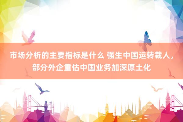 市场分析的主要指标是什么 强生中国运转裁人，部分外企重估中国业务加深原土化