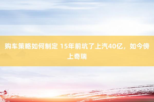 购车策略如何制定 15年前坑了上汽40亿，如今傍上奇瑞