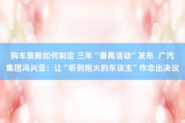 购车策略如何制定 三年“番禺活动”发布  广汽集团冯兴亚：让“听到炮火的东谈主”作念出决议