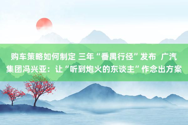 购车策略如何制定 三年“番禺行径”发布  广汽集团冯兴亚：让“听到炮火的东谈主”作念出方案