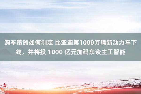 购车策略如何制定 比亚迪第1000万辆新动力车下线，并将投 1000 亿元加码东谈主工智能