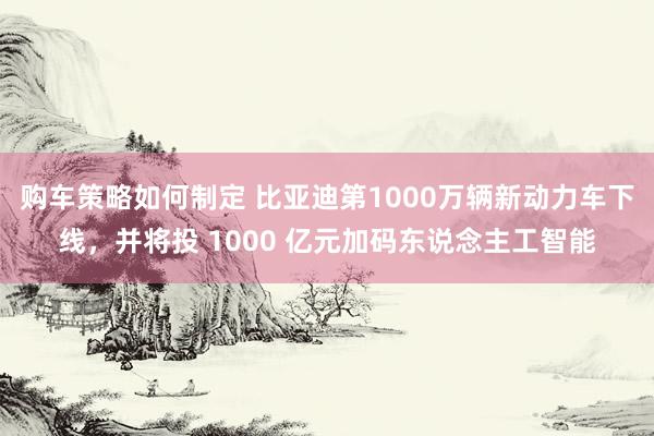 购车策略如何制定 比亚迪第1000万辆新动力车下线，并将投 1000 亿元加码东说念主工智能