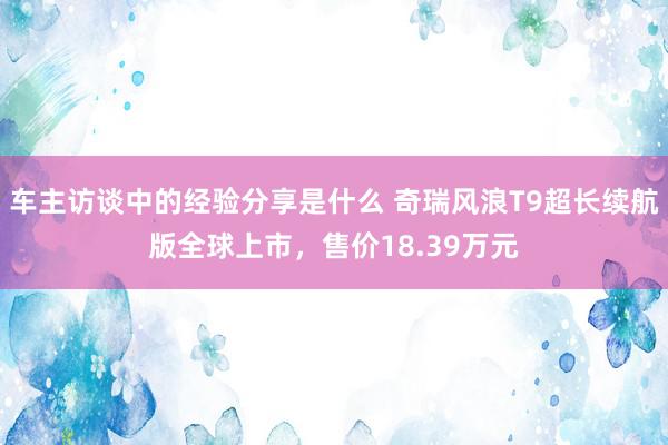 车主访谈中的经验分享是什么 奇瑞风浪T9超长续航版全球上市，售价18.39万元