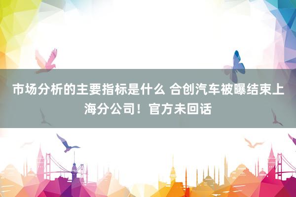 市场分析的主要指标是什么 合创汽车被曝结束上海分公司！官方未回话