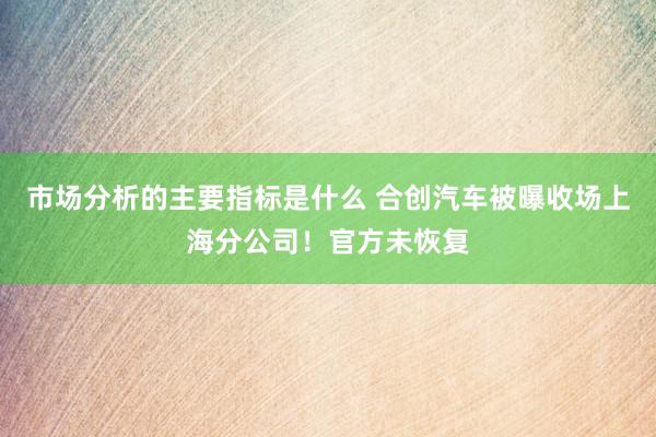 市场分析的主要指标是什么 合创汽车被曝收场上海分公司！官方未恢复