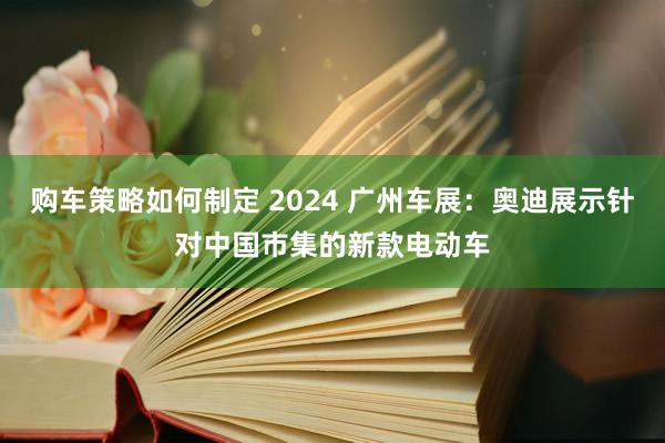 购车策略如何制定 2024 广州车展：奥迪展示针对中国市集的新款电动车