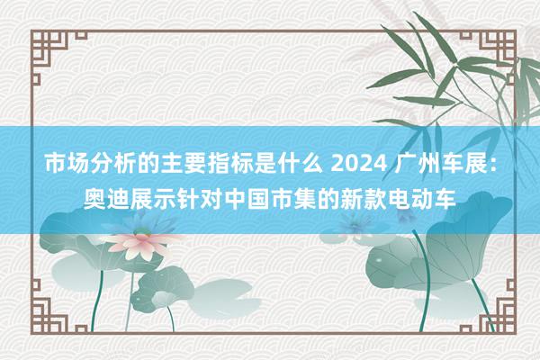 市场分析的主要指标是什么 2024 广州车展：奥迪展示针对中国市集的新款电动车