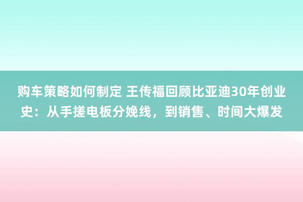 购车策略如何制定 王传福回顾比亚迪30年创业史：从手搓电板分娩线，到销售、时间大爆发