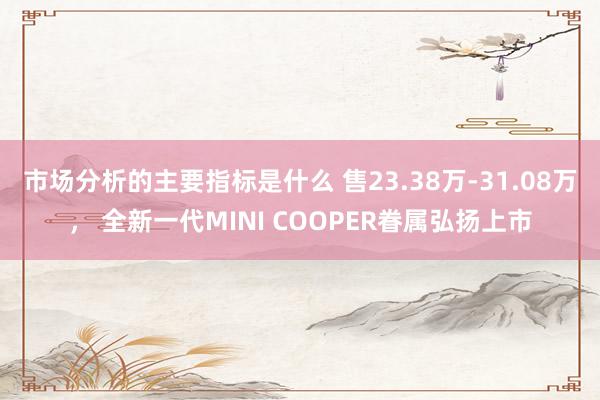 市场分析的主要指标是什么 售23.38万-31.08万， 全新一代MINI COOPER眷属弘扬上市