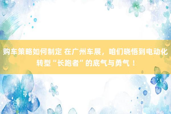 购车策略如何制定 在广州车展，咱们晓悟到电动化转型“长跑者”的底气与勇气 ！