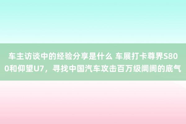 车主访谈中的经验分享是什么 车展打卡尊界S800和仰望U7，寻找中国汽车攻击百万级阛阓的底气