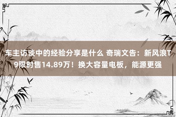 车主访谈中的经验分享是什么 奇瑞文告：新风浪T9限时售14.89万！换大容量电板，能源更强