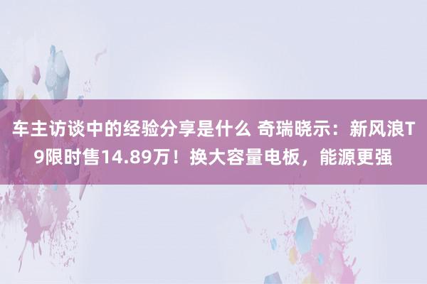 车主访谈中的经验分享是什么 奇瑞晓示：新风浪T9限时售14.89万！换大容量电板，能源更强