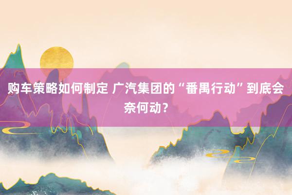 购车策略如何制定 广汽集团的“番禺行动”到底会奈何动？