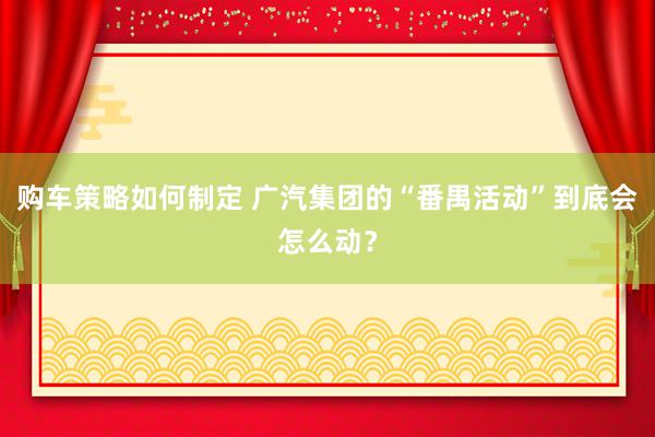 购车策略如何制定 广汽集团的“番禺活动”到底会怎么动？