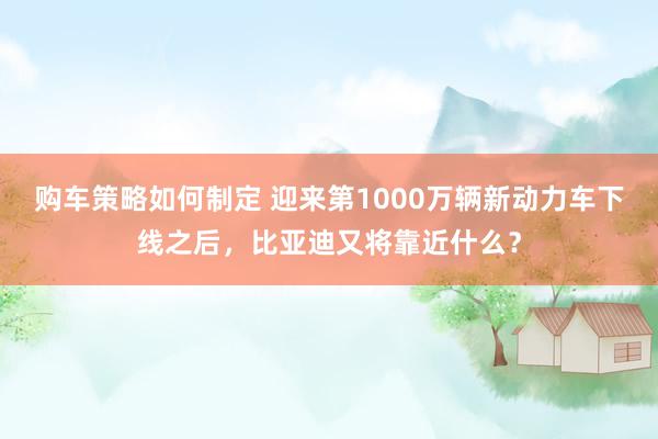 购车策略如何制定 迎来第1000万辆新动力车下线之后，比亚迪又将靠近什么？