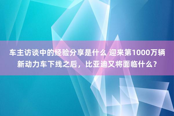 车主访谈中的经验分享是什么 迎来第1000万辆新动力车下线之后，比亚迪又将面临什么？