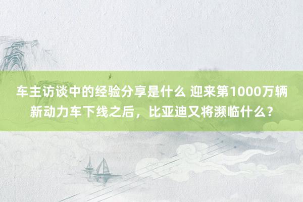 车主访谈中的经验分享是什么 迎来第1000万辆新动力车下线之后，比亚迪又将濒临什么？