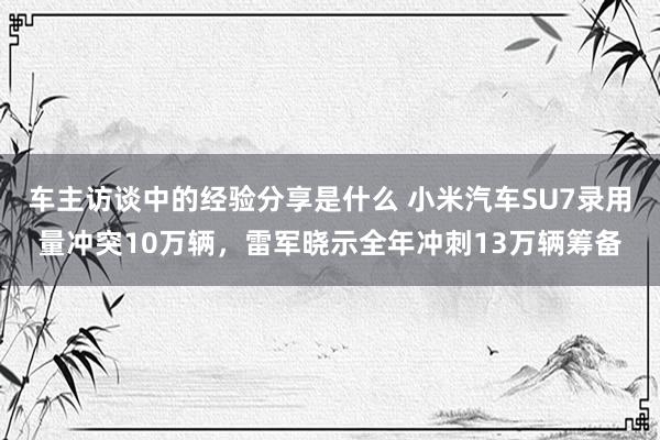 车主访谈中的经验分享是什么 小米汽车SU7录用量冲突10万辆，雷军晓示全年冲刺13万辆筹备