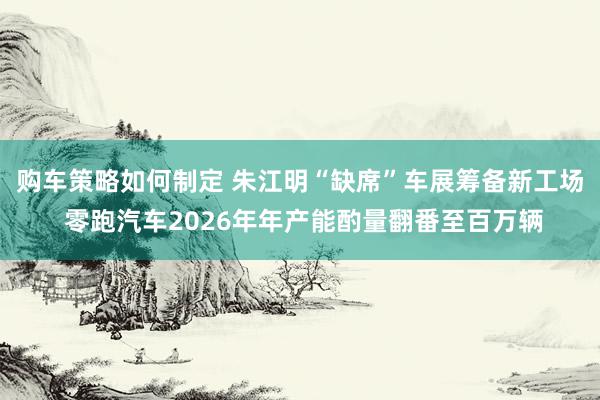 购车策略如何制定 朱江明“缺席”车展筹备新工场 零跑汽车2026年年产能酌量翻番至百万辆